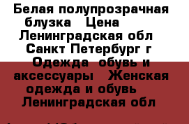 Белая полупрозрачная блузка › Цена ­ 600 - Ленинградская обл., Санкт-Петербург г. Одежда, обувь и аксессуары » Женская одежда и обувь   . Ленинградская обл.